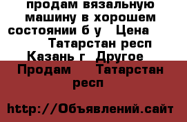 продам вязальную машину в хорошем состоянии б/у › Цена ­ 20 000 - Татарстан респ., Казань г. Другое » Продам   . Татарстан респ.